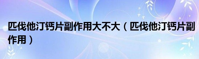 匹伐他汀鈣片副作用大不大（匹伐他汀鈣片副作用）