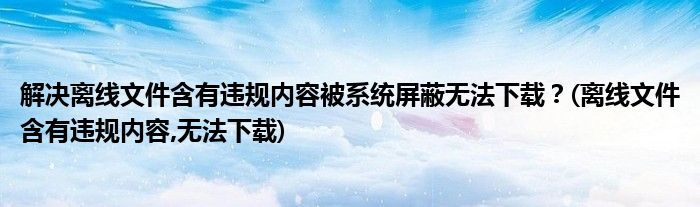 解決離線文件含有違規(guī)內(nèi)容被系統(tǒng)屏蔽無法下載？(離線文件含有違規(guī)內(nèi)容,無法下載)