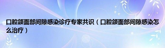 口腔頜面部間隙感染診療專家共識(shí)（口腔頜面部間隙感染怎么治療）