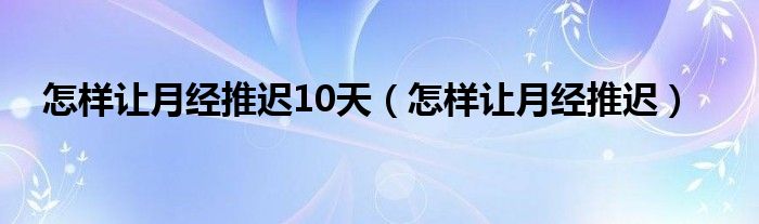 怎樣讓月經(jīng)推遲10天（怎樣讓月經(jīng)推遲）