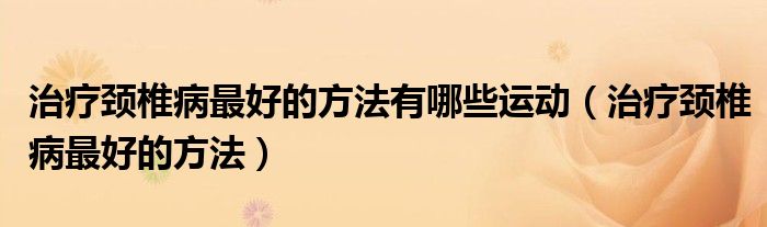 治療頸椎病最好的方法有哪些運動（治療頸椎病最好的方法）