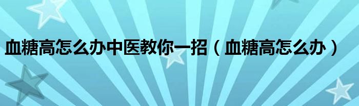 血糖高怎么辦中醫(yī)教你一招（血糖高怎么辦）