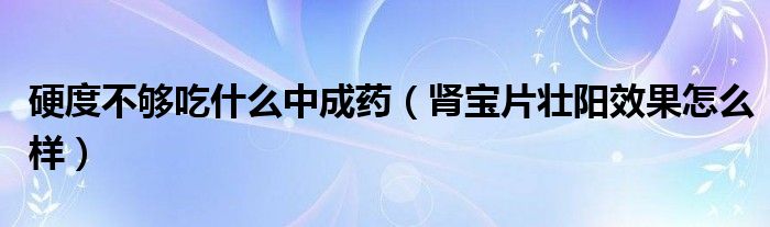 硬度不夠吃什么中成藥（腎寶片壯陽(yáng)效果怎么樣）