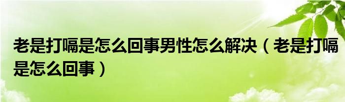 老是打嗝是怎么回事男性怎么解決（老是打嗝是怎么回事）