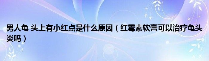 男人龜 頭上有小紅點(diǎn)是什么原因（紅霉素軟膏可以治療龜頭炎嗎）