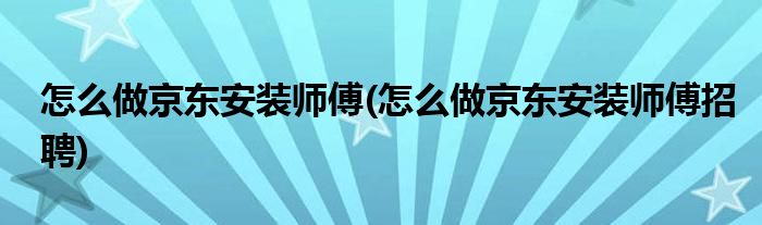 怎么做京東安裝師傅(怎么做京東安裝師傅招聘)