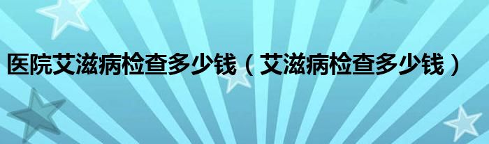 醫(yī)院艾滋病檢查多少錢（艾滋病檢查多少錢）