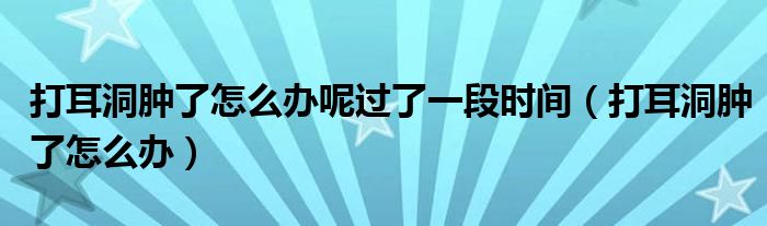 打耳洞腫了怎么辦呢過了一段時(shí)間（打耳洞腫了怎么辦）