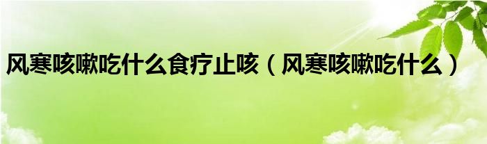 風(fēng)寒咳嗽吃什么食療止咳（風(fēng)寒咳嗽吃什么）