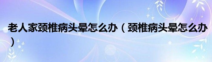 老人家頸椎病頭暈怎么辦（頸椎病頭暈怎么辦）