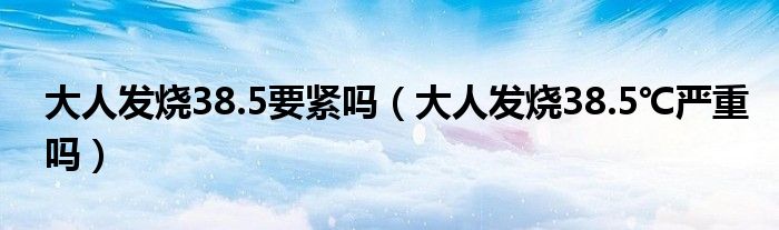 大人發(fā)燒38.5要緊嗎（大人發(fā)燒38.5℃嚴重嗎）