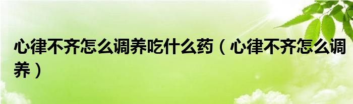 心律不齊怎么調(diào)養(yǎng)吃什么藥（心律不齊怎么調(diào)養(yǎng)）