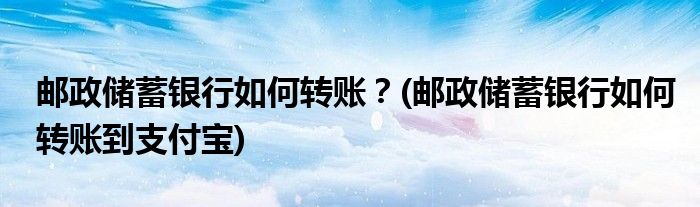 郵政儲蓄銀行如何轉賬？(郵政儲蓄銀行如何轉賬到支付寶)