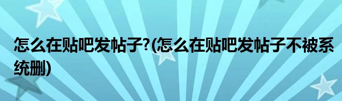 怎么在貼吧發(fā)帖子?(怎么在貼吧發(fā)帖子不被系統(tǒng)刪)