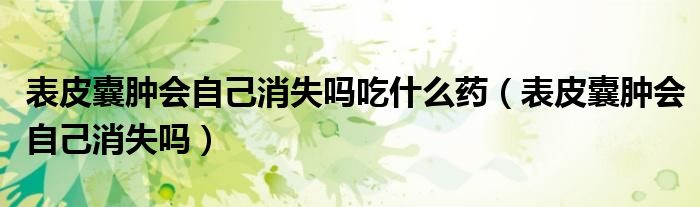 表皮囊腫會自己消失嗎吃什么藥（表皮囊腫會自己消失嗎）