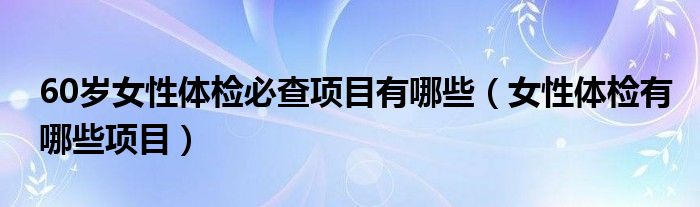 60歲女性體檢必查項目有哪些（女性體檢有哪些項目）