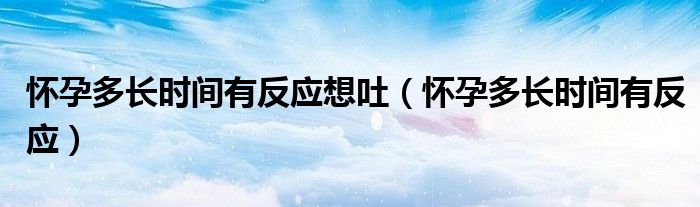 懷孕多長(zhǎng)時(shí)間有反應(yīng)想吐（懷孕多長(zhǎng)時(shí)間有反應(yīng)）