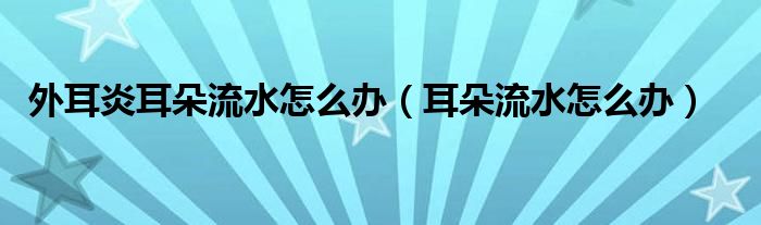 外耳炎耳朵流水怎么辦（耳朵流水怎么辦）