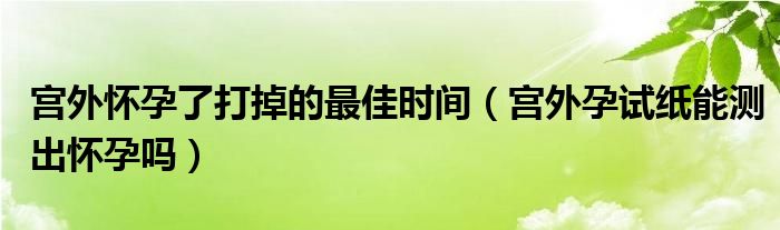 宮外懷孕了打掉的最佳時間（宮外孕試紙能測出懷孕嗎）