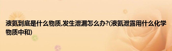 液氨到底是什么物質(zhì),發(fā)生泄漏怎么辦?(液氨泄露用什么化學(xué)物質(zhì)中和)