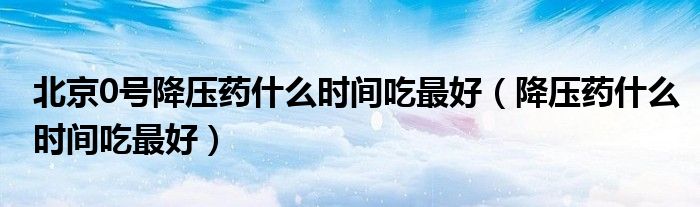 北京0號(hào)降壓藥什么時(shí)間吃最好（降壓藥什么時(shí)間吃最好）