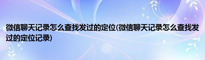 微信聊天記錄怎么查找發(fā)過的定位(微信聊天記錄怎么查找發(fā)過的定位記錄)