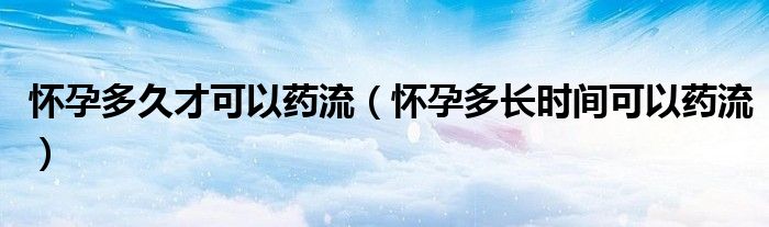 懷孕多久才可以藥流（懷孕多長時(shí)間可以藥流）