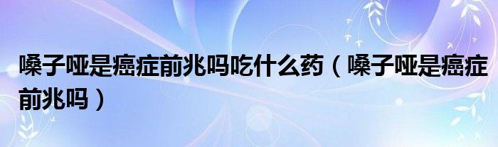 嗓子啞是癌癥前兆嗎吃什么藥（嗓子啞是癌癥前兆嗎）