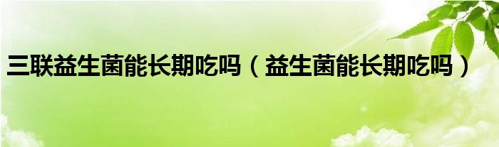 三聯(lián)益生菌能長期吃嗎（益生菌能長期吃嗎）