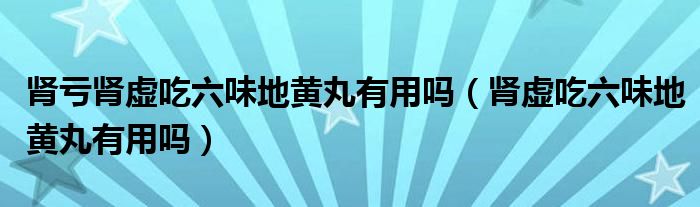 腎虧腎虛吃六味地黃丸有用嗎（腎虛吃六味地黃丸有用嗎）