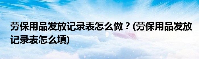 勞保用品發(fā)放記錄表怎么做？(勞保用品發(fā)放記錄表怎么填)