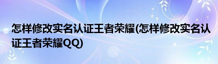 怎樣修改實名認(rèn)證王者榮耀(怎樣修改實名認(rèn)證王者榮耀QQ)