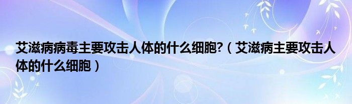 艾滋病病毒主要攻擊人體的什么細胞?（艾滋病主要攻擊人體的什么細胞）