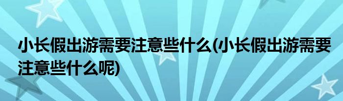 小長假出游需要注意些什么(小長假出游需要注意些什么呢)