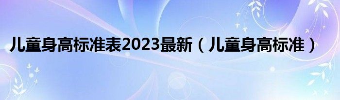 兒童身高標(biāo)準(zhǔn)表2023最新（兒童身高標(biāo)準(zhǔn)）