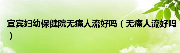 宜賓婦幼保健院無痛人流好嗎（無痛人流好嗎）