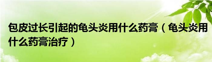 包皮過長引起的龜頭炎用什么藥膏（龜頭炎用什么藥膏治療）