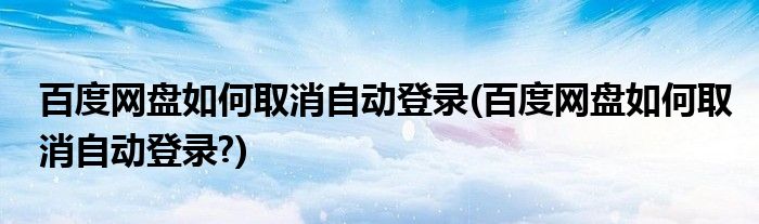 百度網(wǎng)盤如何取消自動登錄(百度網(wǎng)盤如何取消自動登錄?)