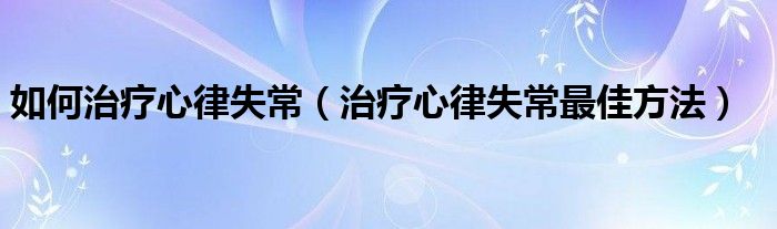 如何治療心律失常（治療心律失常最佳方法）