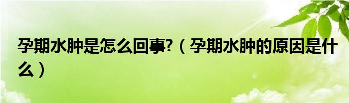 孕期水腫是怎么回事?（孕期水腫的原因是什么）