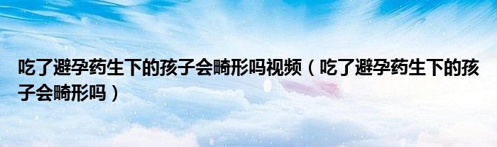 吃了避孕藥生下的孩子會畸形嗎視頻（吃了避孕藥生下的孩子會畸形嗎）