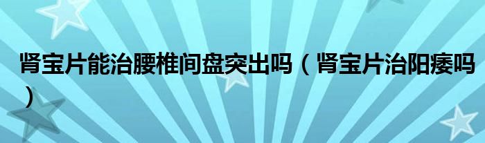 腎寶片能治腰椎間盤突出嗎（腎寶片治陽痿嗎）