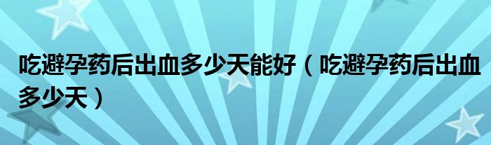 吃避孕藥后出血多少天能好（吃避孕藥后出血多少天）