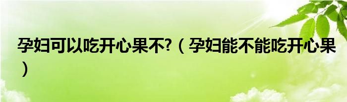 孕婦可以吃開心果不?（孕婦能不能吃開心果）