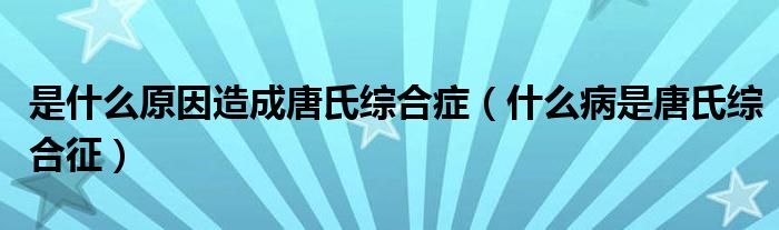 是什么原因造成唐氏綜合癥（什么病是唐氏綜合征）