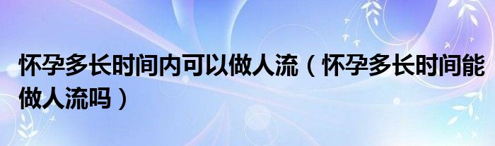 懷孕多長(zhǎng)時(shí)間內(nèi)可以做人流（懷孕多長(zhǎng)時(shí)間能做人流嗎）