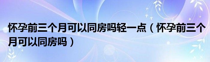 懷孕前三個(gè)月可以同房嗎輕一點(diǎn)（懷孕前三個(gè)月可以同房嗎）