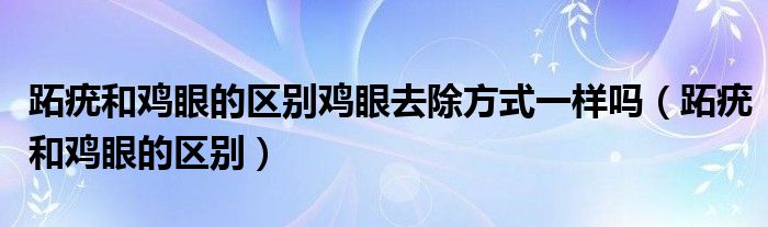 跖疣和雞眼的區(qū)別雞眼去除方式一樣嗎（跖疣和雞眼的區(qū)別）