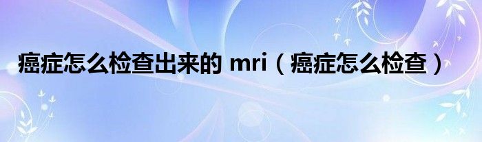 癌癥怎么檢查出來(lái)的 mri（癌癥怎么檢查）