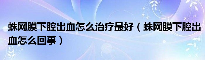 蛛網(wǎng)膜下腔出血怎么治療最好（蛛網(wǎng)膜下腔出血怎么回事）